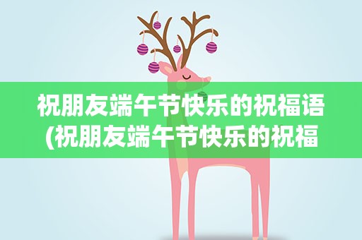 祝朋友端午节快乐的祝福语(祝朋友端午节快乐的祝福语5)