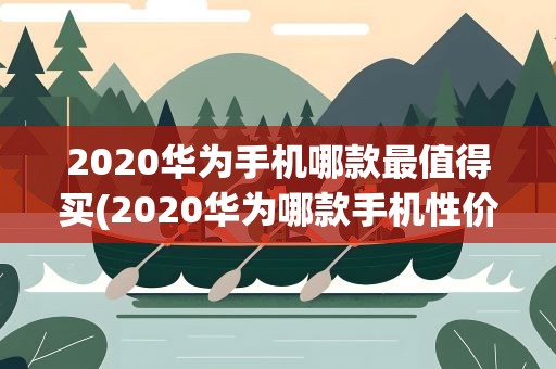 2020华为手机哪款最值得买(2020华为哪款手机性价比高最值得入手)