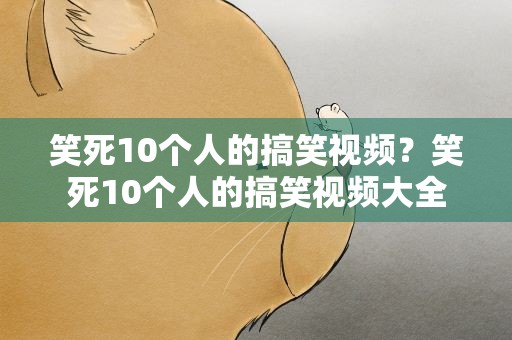 笑死10个人的搞笑视频？笑死10个人的搞笑视频大全