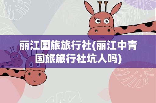 丽江国旅旅行社(丽江中青国旅旅行社坑人吗)