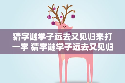 猜字谜学子远去又见归来打一字 猜字谜学子远去又见归来是什么字