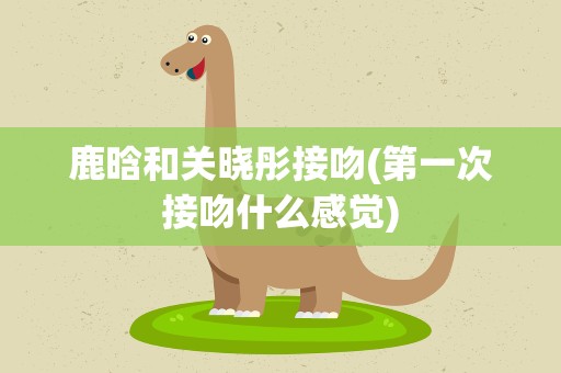 鹿晗和关晓彤接吻(第一次接吻什么感觉)