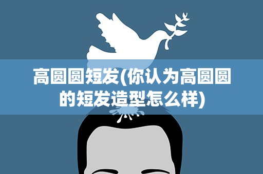 高圆圆短发(你认为高圆圆的短发造型怎么样)