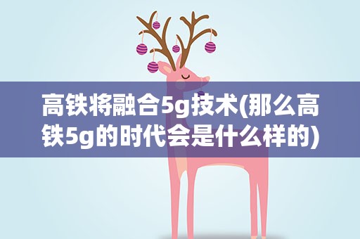 高铁将融合5g技术(那么高铁5g的时代会是什么样的)
