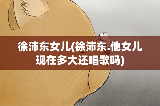 徐沛东女儿(徐沛东.他女儿现在多大还唱歌吗)