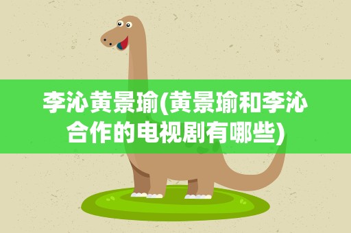 李沁黄景瑜(黄景瑜和李沁合作的电视剧有哪些)
