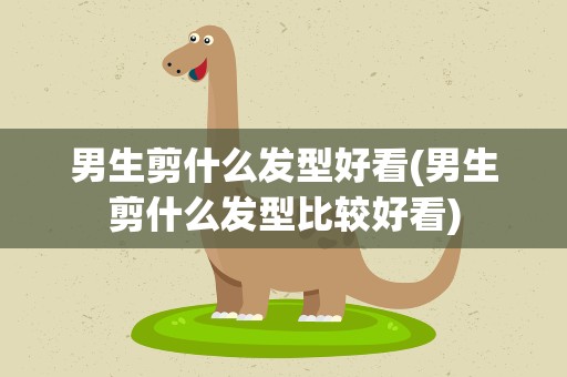 男生剪什么发型好看(男生剪什么发型比较好看)