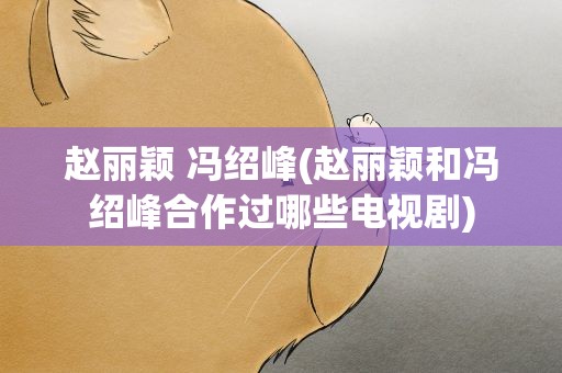 赵丽颖 冯绍峰(赵丽颖和冯绍峰合作过哪些电视剧)