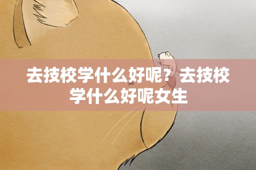 去技校学什么好呢？去技校学什么好呢女生