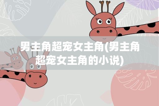男主角超宠女主角(男主角超宠女主角的小说)