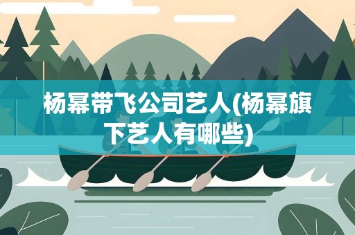 杨幂带飞公司艺人(杨幂旗下艺人有哪些)