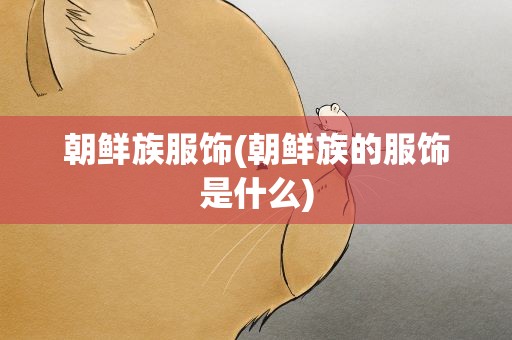 朝鲜族服饰(朝鲜族的服饰是什么)
