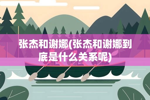 张杰和谢娜(张杰和谢娜到底是什么关系呢)