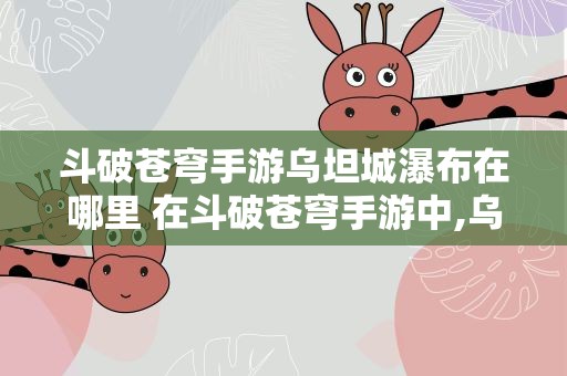斗破苍穹手游乌坦城瀑布在哪里 在斗破苍穹手游中,乌坦城的凌霄花怎么获得