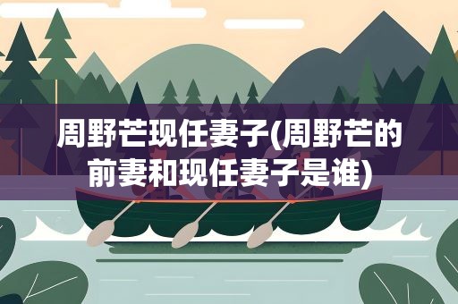 周野芒现任妻子(周野芒的前妻和现任妻子是谁)