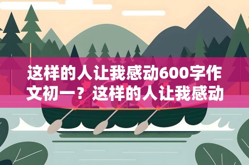 这样的人让我感动600字作文初一？这样的人让我感动600字作文初一母爱