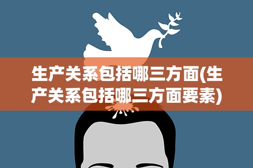 生产关系包括哪三方面(生产关系包括哪三方面要素)