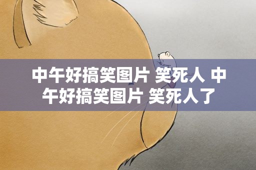 中午好搞笑图片 笑死人 中午好搞笑图片 笑死人了