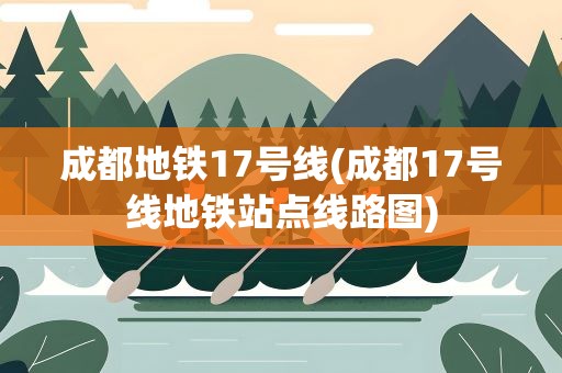 成都地铁17号线(成都17号线地铁站点线路图)