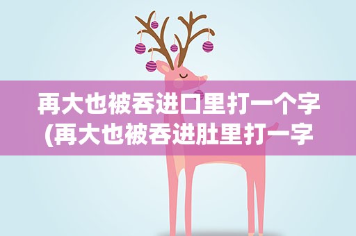 再大也被吞进口里打一个字(再大也被吞进肚里打一字)