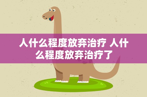 人什么程度放弃治疗 人什么程度放弃治疗了