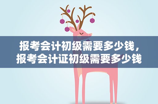 报考会计初级需要多少钱，报考会计证初级需要多少钱