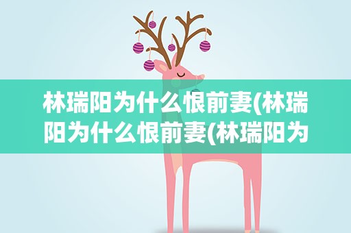 林瑞阳为什么恨前妻(林瑞阳为什么恨前妻(林瑞阳为什么要离婚))