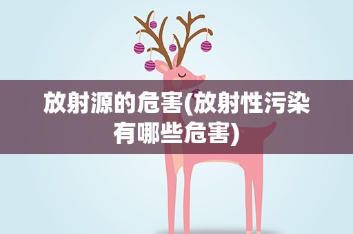 放射源的危害(放射性污染有哪些危害)
