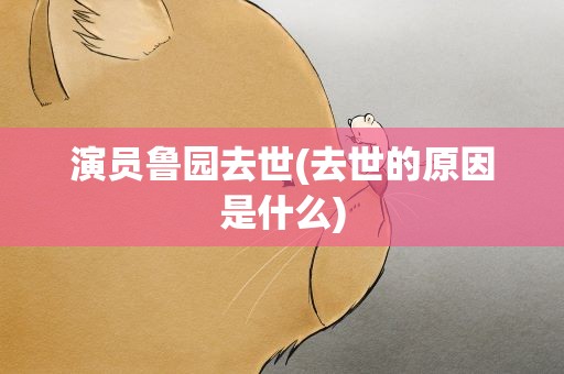 演员鲁园去世(去世的原因是什么)