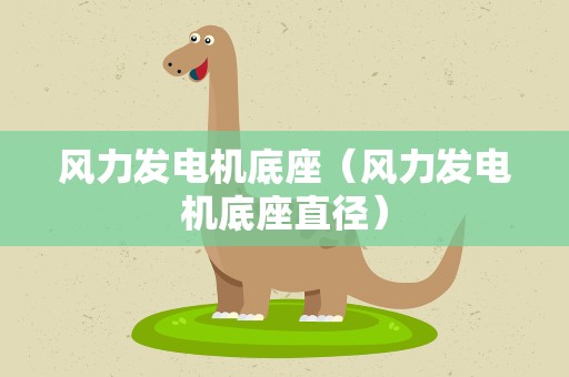 风力发电机底座（风力发电机底座直径）