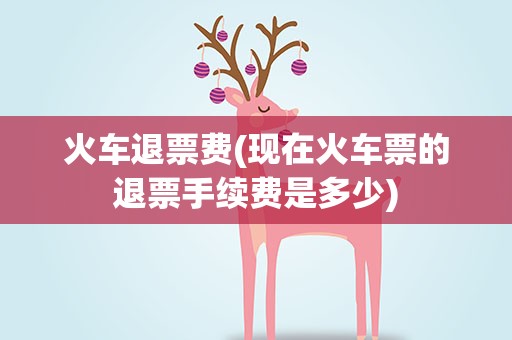 火车退票费(现在火车票的退票手续费是多少)