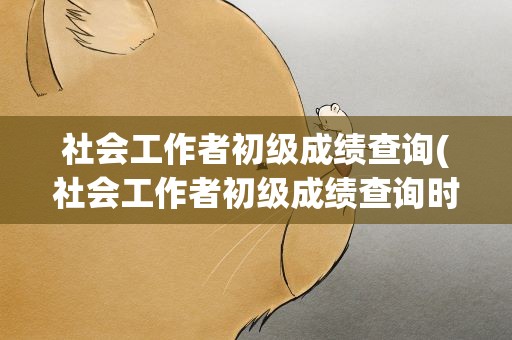 社会工作者初级成绩查询(社会工作者初级成绩查询时间)