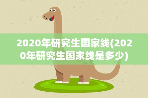 2020年研究生国家线(2020年研究生国家线是多少)