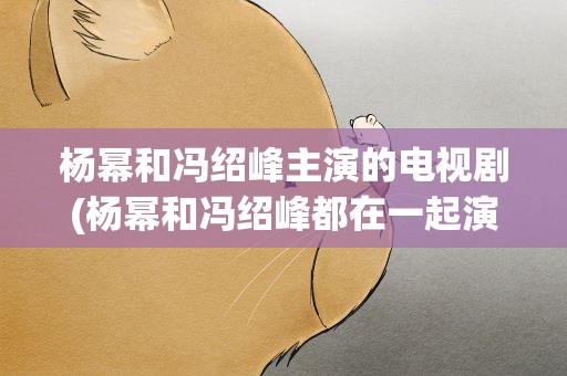 杨幂和冯绍峰主演的电视剧(杨幂和冯绍峰都在一起演过什么电视剧或电影)