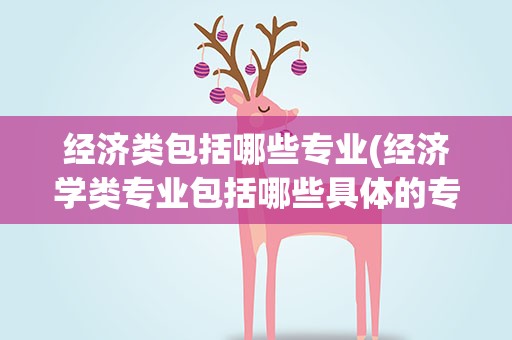 经济类包括哪些专业(经济学类专业包括哪些具体的专业)