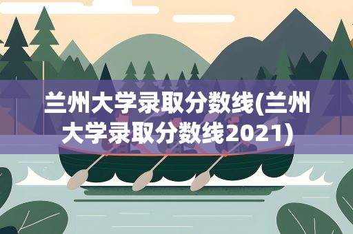 兰州大学录取分数线(兰州大学录取分数线2021)