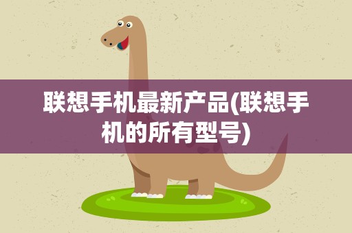 联想手机最新产品(联想手机的所有型号)