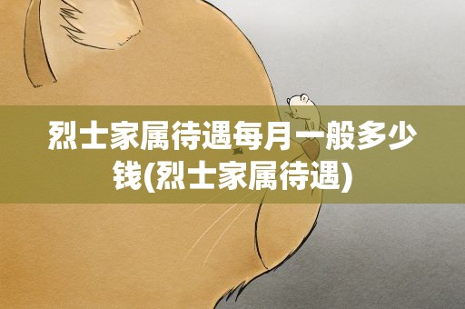 烈士家属待遇每月一般多少钱(烈士家属待遇)