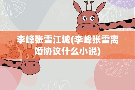 李峰张雪江城(李峰张雪离婚协议什么小说)