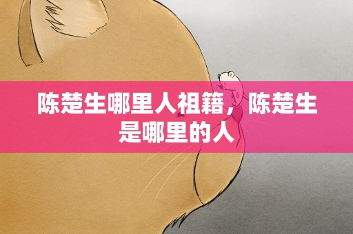陈楚生哪里人祖籍，陈楚生是哪里的人
