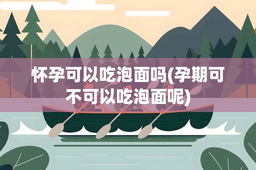 怀孕可以吃泡面吗(孕期可不可以吃泡面呢)