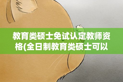 教育类硕士免试认定教师资格(全日制教育类硕士可以免试认定教师资格吗)