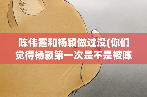 陈伟霆和杨颖做过没(你们觉得杨颖第一次是不是被陈伟霆破的)