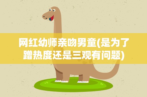 网红幼师亲吻男童(是为了蹭热度还是三观有问题)