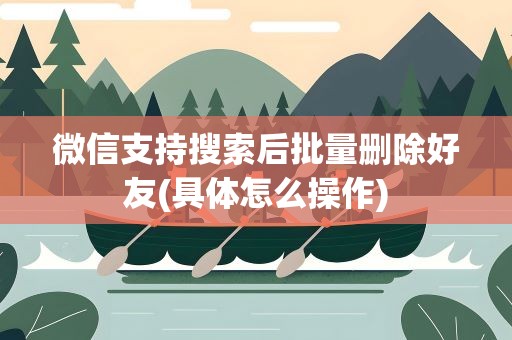 微信支持搜索后批量删除好友(具体怎么操作)