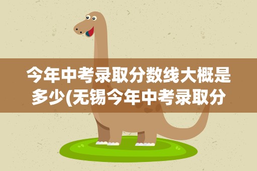 今年中考录取分数线大概是多少(无锡今年中考录取分数线大概是多少)