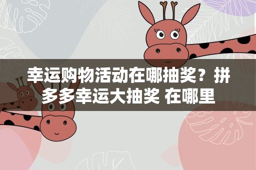幸运购物活动在哪抽奖？拼多多幸运大抽奖 在哪里