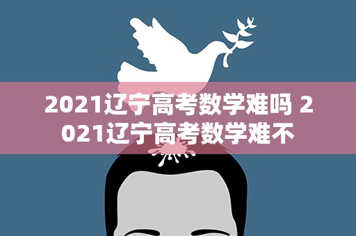 2021辽宁高考数学难吗 2021辽宁高考数学难不