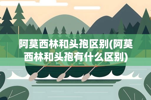 阿莫西林和头孢区别(阿莫西林和头孢有什么区别)