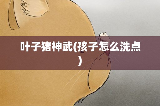 叶子猪神武(孩子怎么洗点)